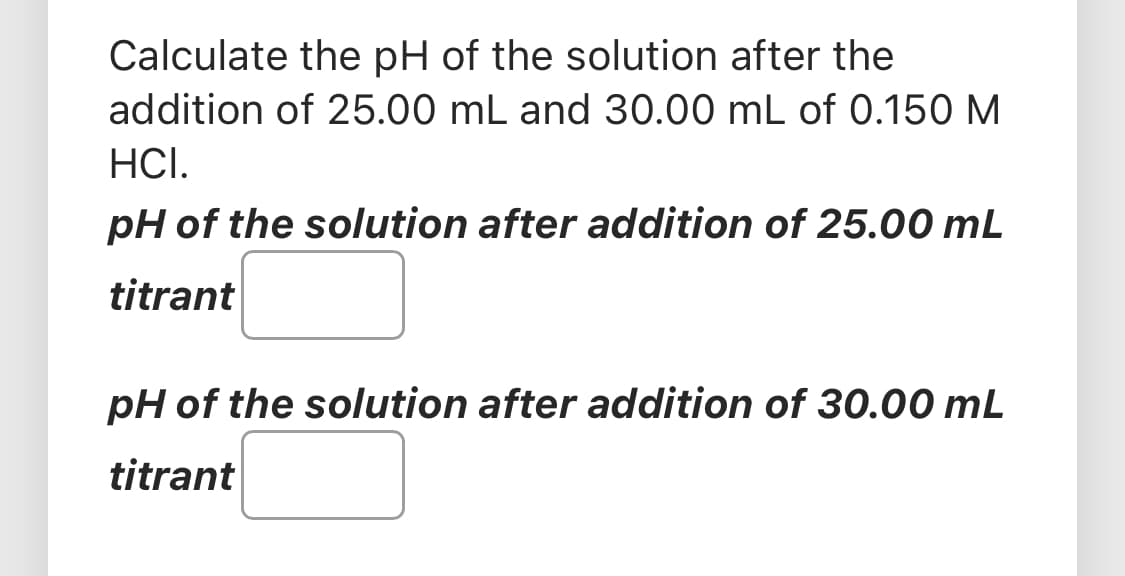 Calculate the pH of the solution after the
addition of 25.00 mL and 30.00 mL of 0.150 M
HCI.
pH of the solution after addition of 25.00 mL
titrant
pH of the solution after addition of 30.00 mL
titrant
