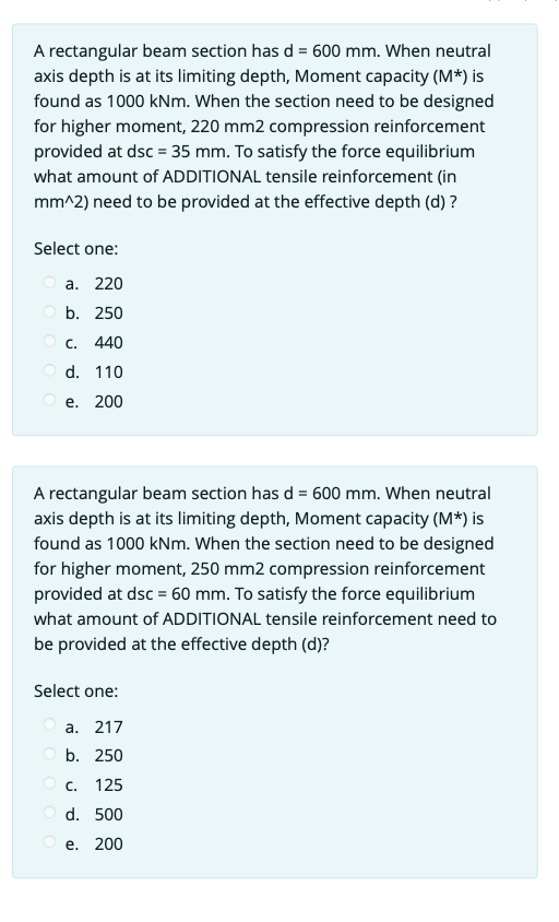 A rectangular beam section has d = 600 mm. When neutral
axis depth is at its limiting depth, Moment capacity (M*) is
found as 1000 kNm. When the section need to be designed
for higher moment, 220 mm2 compression reinforcement
provided at dsc = 35 mm. To satisfy the force equilibrium
what amount of ADDITIONAL tensile reinforcement (in
mm^2) need to be provided at the effective depth (d) ?
Select one:
a. 220
Ob. 250
OC. 440
Od. 110
Oe. 200
A rectangular beam section has d = 600 mm. When neutral
axis depth is at its limiting depth, Moment capacity (M*) is
found as 1000 kNm. When the section need to be designed
for higher moment, 250 mm2 compression reinforcement
provided at dsc = 60 mm. To satisfy the force equilibrium
what amount of ADDITIONAL tensile reinforcement need to
be provided at the effective depth (d)?
Select one:
a. 217
b. 250
OC. 125
Od. 500
Oe. 200