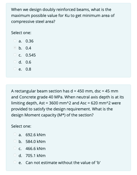 When we design doubly reinforced beams, what is the
maximum possible value for Ku to get minimum area of
compressive steel area?
Select one:
a. 0.36
b. 0.4
OC. 0.545
Od. 0.6
e. 0.8
A rectangular beam section has d = 450 mm, dsc = 45 mm
and Concrete grade 40 MPa. When neutral axis depth is at its
limiting depth, Ast = 3600 mm^2 and Asc = 620 mm^2 were
provided to satisfy the design requirement. What is the
design Moment capacity (M*) of the section?
Select one:
a. 692.6 kNm
Ob. 584.0 kNm
Oc. 466.6 kNm
Od. 705.1 kNm
Oe. Can not estimate without the value of 'b'