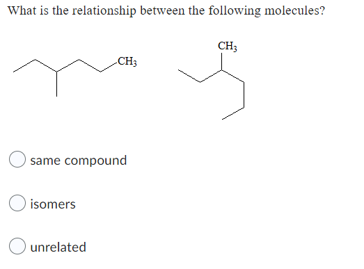 **Question:**

What is the relationship between the following molecules?

**Diagram:**

This image contains structural diagrams of two organic molecules. Both molecules feature the CH₃ (methyl) group attached to a carbon chain:

- The first molecule on the left has a straight chain of four carbons with a CH₃ group attached to the third carbon.
- The second molecule on the right has the same layout but presented in a different structural format.

**Answer Choices:**

1. ☐ same compound
2. ☐ isomers
3. ☐ unrelated

The diagram indicates that these molecules are structural representations used to determine the relationship between them. They represent different structural representations, potentially asking if these are the same compound, isomers, or unrelated.