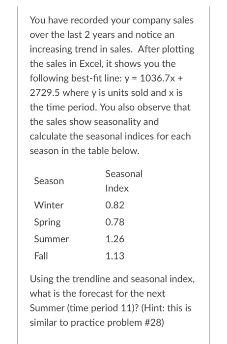 You have recorded your company sales
over the last 2 years and notice an
increasing trend in sales. After plotting
the sales in Excel, it shows you the
following best-fit line: y = 1036.7x +
2729.5 where y is units sold and x is
the time period. You also observe that
the sales show seasonality and
calculate the seasonal indices for each
season in the table below.
Season
Winter
Spring
Summer
Fall
Seasonal
Index
0.82
0.78
1.26
1.13
Using the trendline and seasonal index,
what is the forecast for the next
Summer (time period 11)? (Hint: this is
similar to practice problem #28)