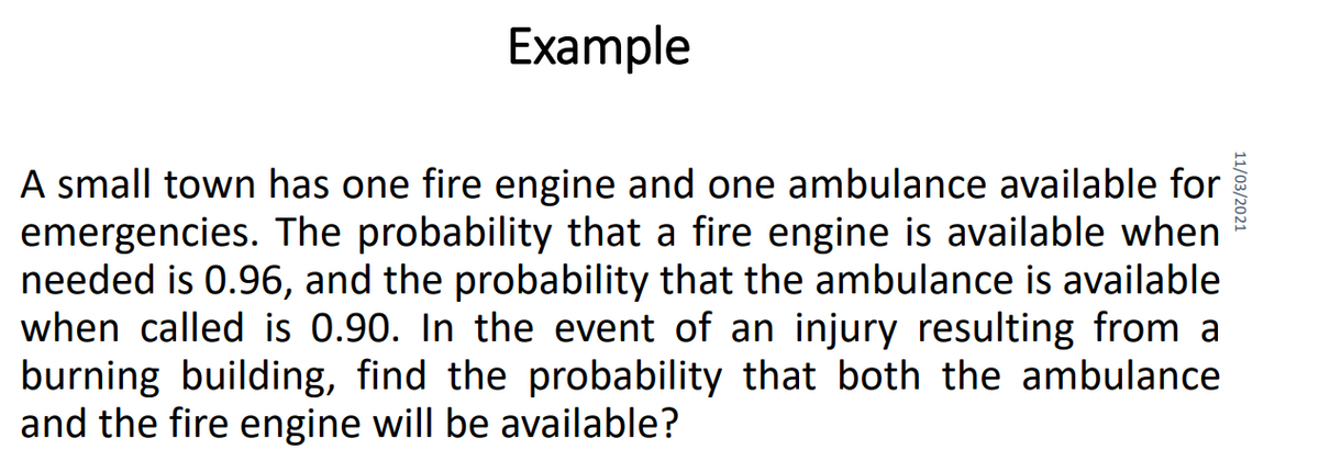 Example
A small town has one fire engine and one ambulance available for
emergencies. The probability that a fire engine is available when
needed is 0.96, and the probability that the ambulance is available
when called is 0.90. In the event of an injury resulting from a
burning building, find the probability that both the ambulance
and the fire engine will be available?
11/03/2021
