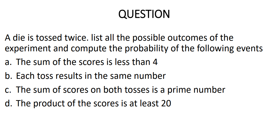 QUESTION
A die is tossed twice. list all the possible outcomes of the
experiment and compute the probability of the following events
a. The sum of the scores is less than 4
b. Each toss results in the same number
c. The sum of scores on both tosses is a prime number
d. The product of the scores is at least 20
