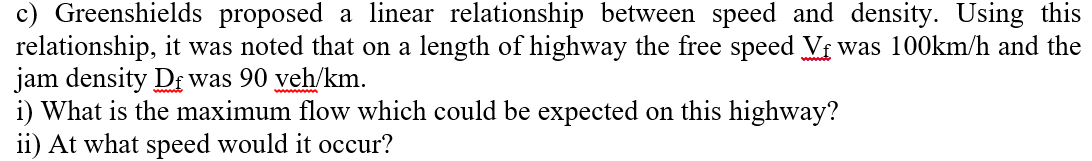 c) Greenshields proposed a linear relationship between speed and density. Using this
relationship, it was noted that on a length of highway the free speed Vi was 100km/h and the
jam density Df was 90 veh/km.
i) What is the maximum flow which could be expected on this highway?
ii) At what speed would it occur?
