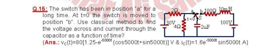 Q.15: The switch has been in position "a" for a
long time. At t=0 the switch is moved to
position "b". Use classical method to find
the voltage across and current through the
capacitor as a function of time?
(Ans.: Vc(t)=80[1.25-e5000t
b1000 10m H
t%3D0S
30V
42
100V
2uF
-5000t
(cos5000t+sin5000t)] V & ic(t)=1.6e
sin5000t A)
