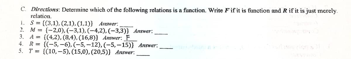 C. Directions: Determine which of the following relations is a function. Write Fif it is function and R if it is just merely.
relation.
S = {(3,1), (2,1), (1,1)} Answer:
2. М %3D {-2,0), (-3,1), (-4,2), (-3,3)} Аnswer:
3. A = {(4,2), (8,4), (16,8)} Answer: _F
4. R %3D {(-5, —6), (-5, —12), (-5, —15)} Аnswer:
5. Т%3D {(10, -5), (15,0), (20,5)} Answer:
1.
