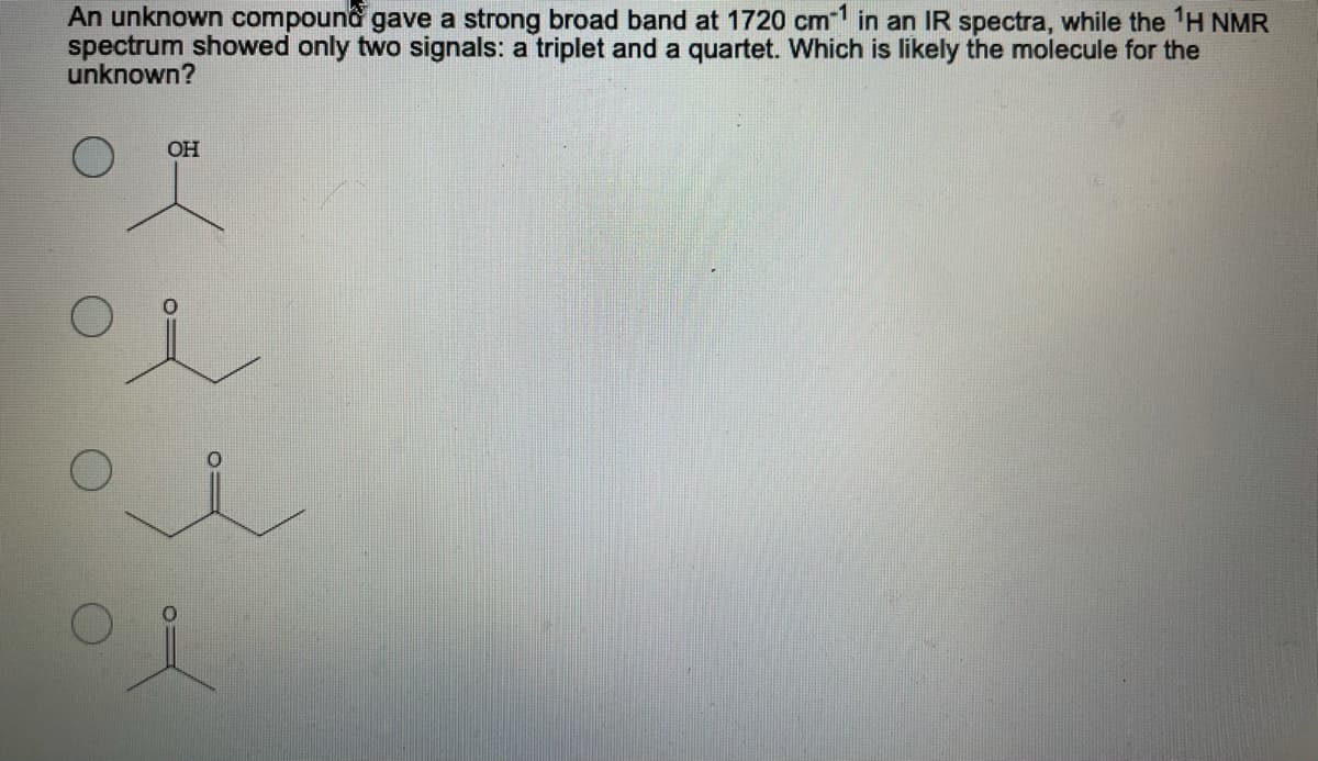 An unknown compound gave a strong broad band at 1720 cm1 in an IR spectra, while the H NMR
spectrum showed only two signals: a triplet and a quartet. Which is likely the molecule for the
unknown?
OH
