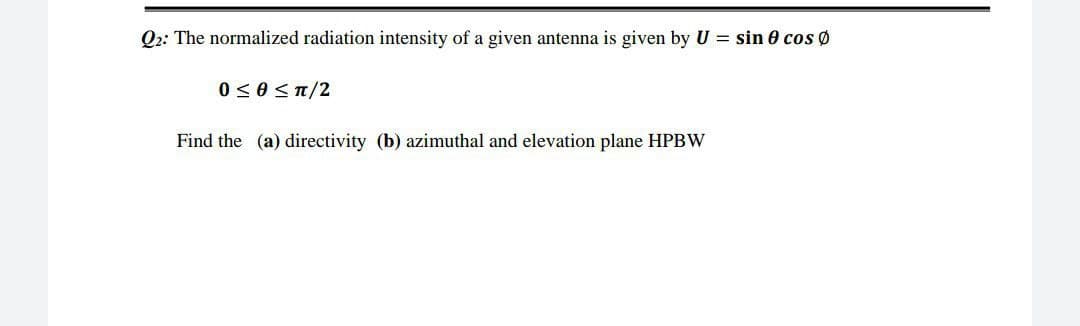 Q2: The normalized radiation intensity of a given antenna is given by U = sin 0 cos Ø
0 ≤0 ≤π/2
Find the (a) directivity (b) azimuthal and elevation plane HPBW