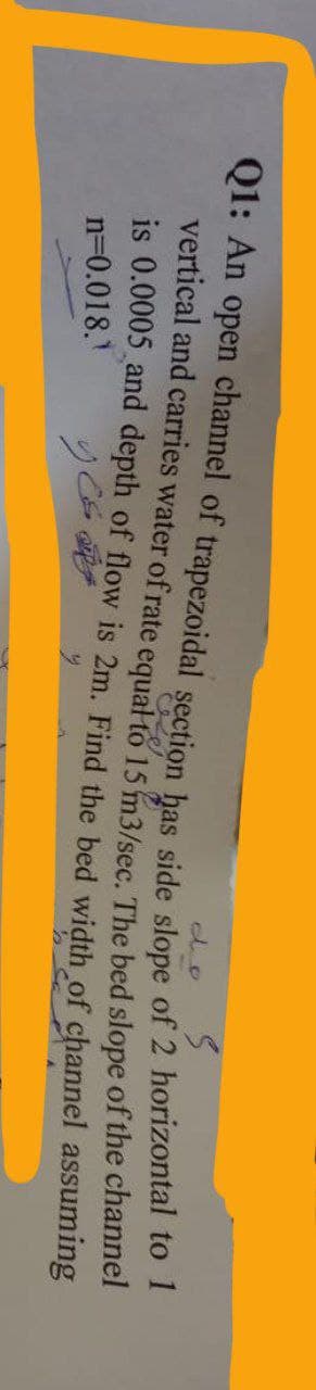 Q1: An open channel of trapezoidal section has side slope of 2 horizontal to 1
vertical and carries water of rate equal to 15 m3/sec. The bed slope of the channel
is 0.0005 and depth of flow is 2m. Find the bed width of channel assuming
n=0.018.1
Y ES
y