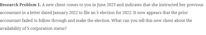 Research Problem 1. A new client comes to you in June 2023 and indicates that she instructed her previous
accountant in a letter dated January 2022 to file an S election for 2022. It now appears that the prior
accountant failed to follow through and make the election. What can you tell this new client about the
availability of S corporation status?