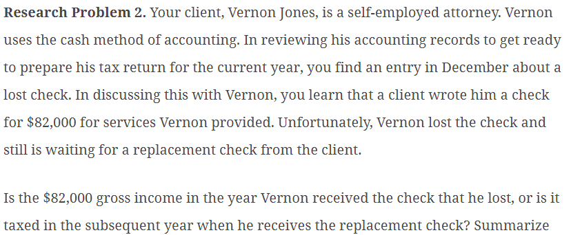 Research Problem 2. Your client, Vernon Jones, is a self-employed attorney. Vernon
uses the cash method of accounting. In reviewing his accounting records to get ready
to prepare his tax return for the current year, you find an entry in December about a
lost check. In discussing this with Vernon, you learn that a client wrote him a check
for $82,000 for services Vernon provided. Unfortunately, Vernon lost the check and
still is waiting for a replacement check from the client.
Is the $82,000 gross income in the year Vernon received the check that he lost, or is it
taxed in the subsequent year when he receives the replacement check? Summarize