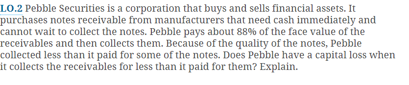 LO.2 Pebble Securities is a corporation that buys and sells financial assets. It
purchases notes receivable from manufacturers that need cash immediately and
cannot wait to collect the notes. Pebble pays about 88% of the face value of the
receivables and then collects them. Because of the quality of the notes, Pebble
collected less than it paid for some of the notes. Does Pebble have a capital loss when
it collects the receivables for less than it paid for them? Explain.