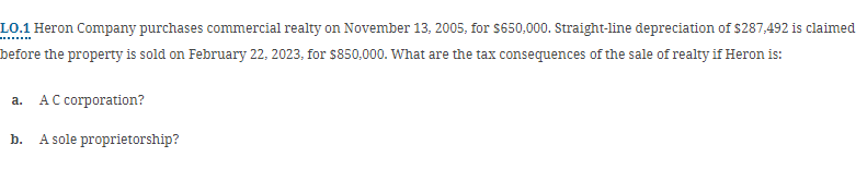 LO.1 Heron Company purchases commercial realty on November 13, 2005, for $650,000. Straight-line depreciation of $287,492 is claimed
before the property is sold on February 22, 2023, for $850,000. What are the tax consequences of the sale of realty if Heron is:
a.
AC corporation?
b.
A sole proprietorship?