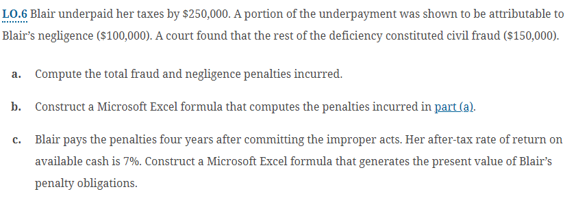 LO.6 Blair underpaid her taxes by $250,000. A portion of the underpayment was shown to be attributable to
Blair's negligence ($100,000). A court found that the rest of the deficiency constituted civil fraud ($150,000).
a. Compute the total fraud and negligence penalties incurred.
b. Construct a Microsoft Excel formula that computes the penalties incurred in part (a).
C. Blair pays the penalties four years after committing the improper acts. Her after-tax rate of return on
available cash is 7%. Construct a Microsoft Excel formula that generates the present value of Blair's
penalty obligations.