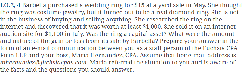 LO.2, 4 Barbella purchased a wedding ring for $15 at a yard sale in May. She thought
the ring was costume jewelry, but it turned out to be a real diamond ring. She is not
in the business of buying and selling anything. She researched the ring on the
internet and discovered that it was worth at least $1,000. She sold it on an internet
auction site for $1,100 in July. Was the ring a capital asset? What were the amount
and nature of the gain or loss from its sale by Barbella? Prepare your answer in the
form of an e-mail communication between you as a staff person of the Fuchsia CPA
Firm LLP and your boss, Maria Hernandez, CPA. Assume that her e-mail address is
mhernandez@fuchsiacpas.com. Maria referred the situation to you and is aware of
the facts and the questions you should answer.