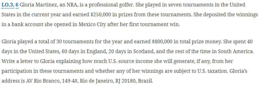 LO.3, 6 Gloria Martinez, an NRA, is a professional golfer. She played in seven tournaments in the United
States in the current year and earned $250,000 in prizes from these tournaments. She deposited the winnings
in a bank account she opened in Mexico City after her first tournament win.
Gloria played a total of 30 tournaments for the year and earned $800,000 in total prize money. She spent 40
days in the United States, 60 days in England, 20 days in Scotland, and the rest of the time in South America.
Write a letter to Gloria explaining how much U.S.-source income she will generate, if any, from her
participation in these tournaments and whether any of her winnings are subject to U.S. taxation. Gloria's
address is AV Rio Branco, 149-4#, Rio de Janeiro, RJ 20180, Brazil.