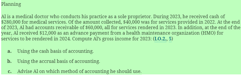 Planning
Al is a medical doctor who conducts his practice as a sole proprietor. During 2023, he received cash of
$280,000 for medical services. Of the amount collected, $40,000 was for services provided in 2022. At the end
of 2023, Al had accounts receivable of $60,000, all for services rendered in 2023. In addition, at the end of the
year, Al received $12,000 as an advance payment from a health maintenance organization (HMO) for
services to be rendered in 2024. Compute Al's gross income for 2023: (LO.2,, 5)
a. Using the cash basis of accounting.
b. Using the accrual basis of accounting.
c. Advise Al on which method of accounting he should use.