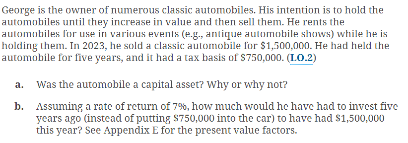 George is the owner of numerous classic automobiles. His intention is to hold the
automobiles until they increase in value and then sell them. He rents the
automobiles for use in various events (e.g., antique automobile shows) while he is
holding them. In 2023, he sold a classic automobile for $1,500,000. He had held the
automobile for five years, and it had a tax basis of $750,000. (LO.2)
a. Was the automobile a capital asset? Why or why not?
b.
Assuming a rate of return of 7%, how much would he have had to invest five
years ago (instead of putting $750,000 into the car) to have had $1,500,000
this year? See Appendix E for the present value factors.