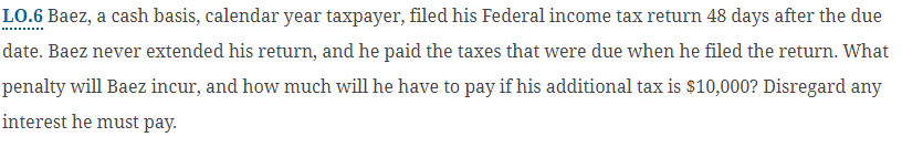 LO.6 Baez, a cash basis, calendar year taxpayer, filed his Federal income tax return 48 days after the due
date. Baez never extended his return, and he paid the taxes that were due when he filed the return. What
penalty will Baez incur, and how much will he have to pay if his additional tax is $10,000? Disregard any
interest he must pay.