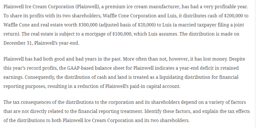 Plainwell Ice Cream Corporation (Plainwell), a premium ice cream manufacturer, has had a very profitable year.
To share its profits with its two shareholders, Waffle Cone Corporation and Luis, it distributes cash of $200,000 to
Waffle Cone and real estate worth $300,000 (adjusted basis of $20,000) to Luis (a married taxpayer filing a joint
return). The real estate is subject to a mortgage of $100,000, which Luis assumes. The distribution is made on
December 31, Plainwell's year-end.
Plainwell has had both good and bad years in the past. More often than not, however, it has lost money. Despite
this year's record profits, the GAAP-based balance sheet for Plainwell indicates a year-end deficit in retained
earnings. Consequently, the distribution of cash and land is treated as a liquidating distribution for financial
reporting purposes, resulting in a reduction of Plainwell's paid-in capital account.
The tax consequences of the distributions to the corporation and its shareholders depend on a variety of factors
that are not directly related to the financial reporting treatment. Identify these factors, and explain the tax effects
of the distributions to both Plainwell Ice Cream Corporation and its two shareholders.