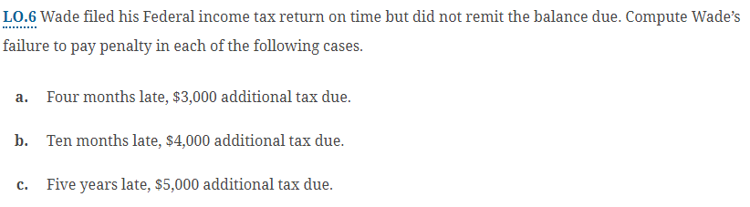 LO.6 Wade filed his Federal income tax return on time but did not remit the balance due. Compute Wade's
failure to pay penalty in each of the following cases.
a. Four months late, $3,000 additional tax due.
b. Ten months late, $4,000 additional tax due.
c. Five years late, $5,000 additional tax due.