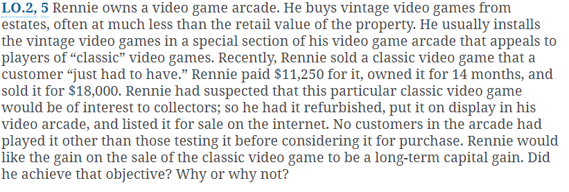 LO.2, 5 Rennie owns a video game arcade. He buys vintage video games from
estates, often at much less than the retail value of the property. He usually installs
the vintage video games in a special section of his video game arcade that appeals to
players of "classic" video games. Recently, Rennie sold a classic video game that a
customer "just had to have." Rennie paid $11,250 for it, owned it for 14 months, and
sold it for $18,000. Rennie had suspected that this particular classic video game
would be of interest to collectors; so he had it refurbished, put it on display in his
video arcade, and listed it for sale on the internet. No customers in the arcade had
played it other than those testing it before considering it for purchase. Rennie would
like the gain on the sale of the classic video game to be a long-term capital gain. Did
he achieve that objective? Why or why not?