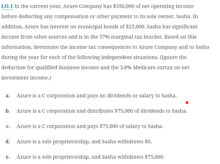 LO.1 In the current year, Azure Company has $350,000 of net operating income
before deducting any compensation or other payment to its sole owner, Sasha. In
addition, Azure has interest on municipal bonds of $25,000. Sasha has significant
income from other sources and is in the 37% marginal tax bracket. Based on this
information, determine the income tax consequences to Azure Company and to Sasha
during the year for each of the following independent situations. (Ignore the
deduction for qualified business income and the 3.8% Medicare surtax on net
investment income.)
a. Azure is a C corporation and pays no dividends or salary to Sasha.
b.
Azure is a C corporation and distributes $75,000 of dividends to Sasha.
C.
Azure is a C corporation and pays $75,000 of salary to Sasha.
d.
e.
Azure is a sole proprietorship, and Sasha withdraws $0.
Azure is a sole proprietorship, and Sasha withdraws $75,000.