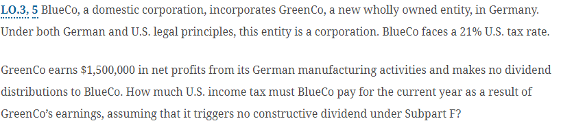 LO.3, 5 BlueCo, a domestic corporation, incorporates GreenCo, a new wholly owned entity, in Germany.
Under both German and U.S. legal principles, this entity is a corporation. BlueCo faces a 21% U.S. tax rate.
GreenCo earns $1,500,000 in net profits from its German manufacturing activities and makes no dividend
distributions to BlueCo. How much U.S. income tax must BlueCo pay for the current year as a result of
GreenCo's earnings, assuming that it triggers no constructive dividend under Subpart F?