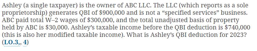 Ashley (a single taxpayer) is the owner of ABC LLC. The LLC (which reports as a sole
proprietorship) generates QBI of $900,000 and is not a "specified services" business.
ABC paid total W-2 wages of $300,000, and the total unadjusted basis of property
held by ABC is $30,000. Ashley's taxable income before the QBI deduction is $740,000
(this is also her modified taxable income). What is Ashley's QBI deduction for 2023?
(LO.3,, 4)