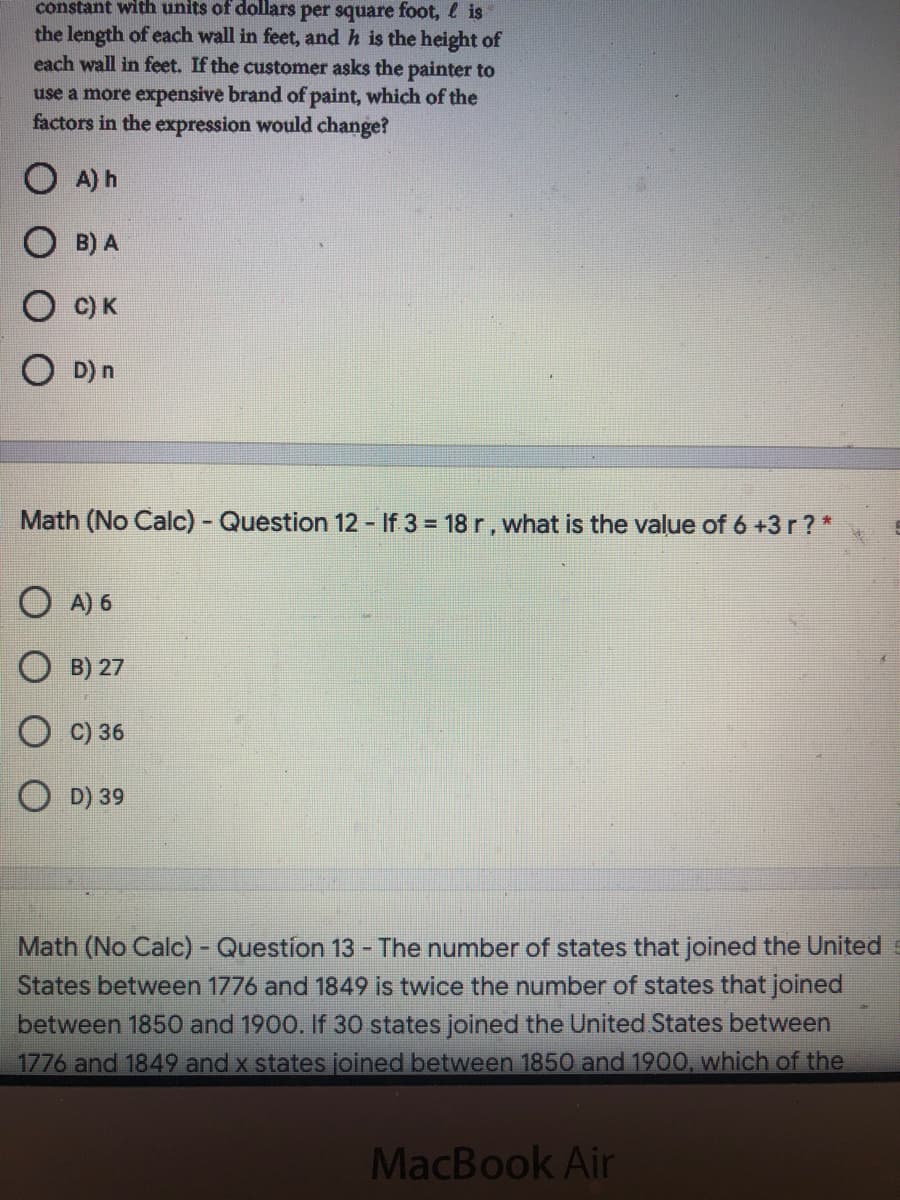 constant with units of dollars per square foot, l is
the length of each wall in feet, and h is the height of
each wall in feet. If the customer asks the painter to
use a more expensive brand of paint, which of the
factors in the expression would change?
A) h
B) A
C) K
O D) n
Math (No Calc) - Question 12 - If 3 = 18 r, what is the value of 6 +3 r ? *
O A) 6
O B) 27
C) 36
O D) 39
Math (No Calc) - Question 13 - The number of states that joined the United s
States between 1776 and 1849 is twice the number of states that joined
between 1850 and 1900. If 30 states joined the United States between
1776 and 1849 and x states joined between 1850 and 1900, which of the
MacBook Air
