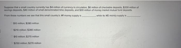 Suppose that a small country currently has $4 million of currency in circulation, $6 million of checkable deposits, $200 million of
savings deposits, $40 million of small-denominated time deposits, and $30 million of money market mutual fund deposits.
From these numbers we see that this small country's Mt money supply is.
while its M2 money supply is
$10 million: $280 million
$210 million: $280 million
$10 million; $270 million
$250 million; $270 million