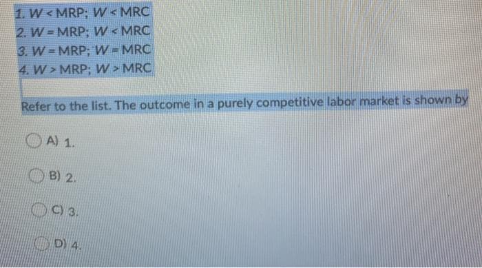 1. W<MRP; W < MRC
2. W=MRP; W < MRC
3. W=MRP; W = MRC
4. W> MRP; W > MRC
Refer to the list. The outcome in a purely competitive labor market is shown by
A) 1.
B) 2.
C) 3.
D) 4.