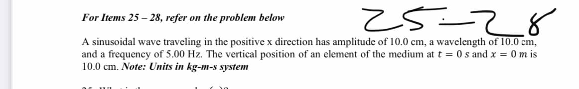 z5=
For Items 25 – 28, refer on the problem below
A sinusoidal wave traveling in the positive x direction has amplitude of 10.0 cm, a wavelength of 10.0 cm,
and a frequency of 5.00 Hz. The vertical position of an element of the medium at t = 0 s and x = 0 m is
10.0 cm. Note: Units in kg-M-s system
82-52
