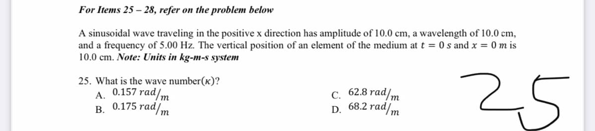 For Items 25 – 28, refer on the problem below
A sinusoidal wave traveling in the positive x direction has amplitude of 10.0 cm, a wavelength of 10.0 cm,
and a frequency of 5.00 Hz. The vertical position of an element of the medium at t = 0 s and x = 0 m is
10.0 cm. Note: Units in kg-m-s system
25
25. What is the wave number(k)?
7 rad/m
С. 62.8 rad/m
68.2 rad/m
0.157
А.
В. 0.175 rad/m
