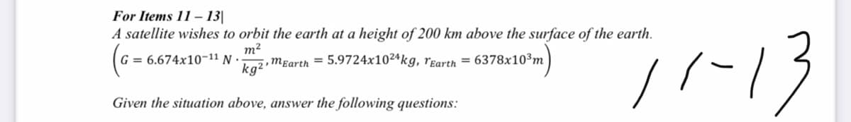 For Items 11 – 13|
A satellite wishes to orbit the earth at a height of 200 km above the surface of the earth.
-13
m2
2,Mɛarth = 5.9724x102ªkg, rɛarth = 6378x10³m
G = 6.674x10-11 N ·
kg2
Given the situation above, answer the following questions:
