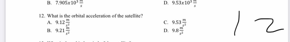 В. 7.905х103
D. 9.53x10³ I
12
12. What is the orbital acceleration of the satellite?
A. 9.12
m
т
С. 9.53
В. 9.21
D. 9.8-
