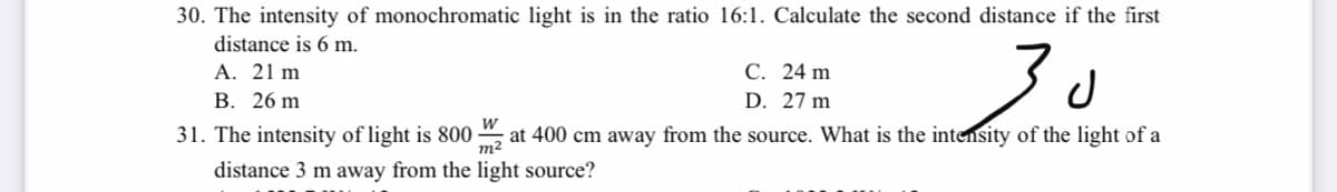 30. The intensity of monochromatic light is in the ratio 16:1. Calculate the second distance if the first
distance is 6 m.
30
С. 24 m
A. 21 m
В. 26 m
D. 27 m
31. The intensity of light is 800
m2
at 400 cm away from the source. What is the intensity of the light of a
distance 3 m away from the light source?
