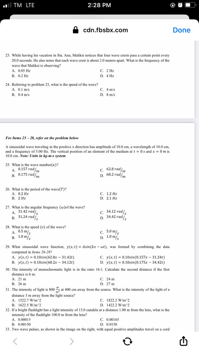 ll TM LTE
2:28 PM
cdn.fbsbx.com
Done
23. While having his vacation in Sta. Ana, Maliksi notices that four wave crests pass a certain point every
20.0 seconds. He also notes that each wave crest is about 2.0 meters apart. What is the frequency of the
wave that Maliksi is observing?
A. 0,05 Hz
В. 0.2 Hz
С. 2 Hz
D. 4 Hz
24. Referring to problem 23, what is the speed of the wave?
A. 0.1 m/s
B. 0.4 m/s
C. 4 m/s
D. 8 m/s
For Items 25 - 28, refer on the problem below
A sinusoidal wave traveling in the positive x direction has amplitude of 10.0 cm, a wavelength of 10.0 cm,
and a frequency of 5.00 Hz. The vertical position of an element of the medium at t = 0s and x = 0 m is
10.0 cm. Note: Units in kg-m-s system
25. What is the wave number(x)?
0.157 rad/m
с. 62.8 rad/m
D. 68.2 rad/m
А.
0.175 rad/m
В.
26. What is the period of the wave(T)?
A. 0.2 Hz
В. 2 Нz
С. 1.2 Hz
D. 2.1 Hz
27. What is the angular frequency (w)of the wave?
A. 31.42 rad,
В. 31.24 rad/,
С. 34.12 rad/,
D. 34.42 rad,
28. What is the speed (v) of the wave?
A. 0.5 m/s
в. 1.0 m/s
c. 5.0 m/s
D. 1.0 m/
29. What sinusoidal wave function, y(x,t) = Asin(kx – wt), was formed by combining the data
computed in Items 26-28?
A. y(x, t) = 0.10sin(62.8x – 31.42t)
В. у(х, с) %3D 0.10sin(68.2x - 34.12)
C. y(x, t) = 0.10sin(0.157x – 31.24t)
D. y(x, t) = 0.10sin(0.175x – 34.42t)
30. The intensity of monochromatic light is in the ratio 16:1. Calculate the second distance if the first
distance is 6 m.
A. 21 m
В. 26 m
С. 24 m
D. 27 m
31. The intensity of light is 800 at 400 cm away from the source. What is the intensity of the light of a
distance 3 m away from the light source?
A. 1522.7 W/m^2
C. 1822.2 W/m^2
В.
1622.5 W/m^2
D. 1422.2 W/m^2
32. If a bright flashlight has a light intensity of 15.0 candela at a distance 1.00 m from the lens, what is the
intensity of the flashlight 100.0 m from the lens?
A. 0.00015
C. 0.00165
B. 0.00150
D. 0.0150
33. Two wave pulses, as shown in the image on the right, with equal positive amplitudes travel on a cord
