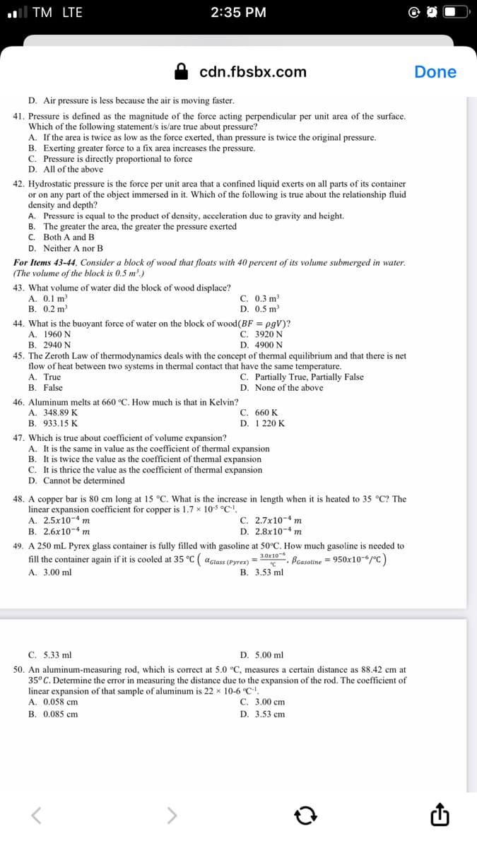 ll TM LTE
2:35 PM
cdn.fbsbx.com
Done
D. Air pressure is less because the air is moving faster.
41. Pressure is defined as the magnitude of the force acting perpendicular per unit area of the surface.
Which of the following statement/s is/are true about pressure?
A. If the area is twice as low as the force exerted, than pressure is twice the original pressure.
B. Exerting greater force to a fix area increases the pressure.
C. Pressure is directly proportional to force
D. All of the above
42. Hydrostatic pressure is the force per unit area that a confined liquid exerts on all parts of its container
or on any part of the object immersed in it. Which of the following
density and depth?
A. Pressure is cqual to the product of density, acceleration duc to gravity and height.
B. The greater the area, the greater the pressure exerted
C. Both A and B
D. Neither A nor B
s true about the relationship fluid
For Items 43-44, Consider a block of wood that floats with 40 percent of its volume submerged in water.
(The volume of the block is 0.5 m²,)
43. What volume of water did the block of wood displace?
A. 0.1 m
В. 0.2 m?
С. 0.3 m?
D. 0.5 m
44. What is the buoyant force of water on the block of wood(BF = pgV)?
A. 1960 N
В. 2940 N
45. The Zeroth Law of thermodynamics deals with the concept of thermal equilibrium and that there is net
flow of heat between two systems in thermal contact that have the same temperature.
A. True
В. False
С. 3920 N
D. 4900 N
C. Partially True, Partially False
D. None of the above
46. Aluminum melts at 660 °C. How much is that in Kelvin?
A. 348.89 K
933.15 K
С. 660 K
D. 1 220 K.
В.
47. Which is true about coefficient of volume expansion?
A. It is the same in value as the coefficient of thermal expansion
B. It is twice the value as the coefficient of thermal expansion
C. It is thrice the value as the coefficient of thermal expansion
D. Cannot be determined
is heated to 35 °C? The
48. A copper bar is 80 cm long at 15 °C. What is the increase in length when
linear expansion coefficient for copper is 1.7 x 105 °C'!.
A. 2.5x10-4 m
В. 2.6х10-4 т
C. 2.7x10-4 m
D. 2.8x10-4 m
49. A 250 mL Pyrex glass container is fully filled with gasoline at 50°C. How much gasoline is needed to
fill the container again if it is cooled at 35 °C ( aclass (Pyrex) = 30x10, Bcasoline = 950x10-6/°c)
A. 3.00 ml
В. 3.53 ml
С. 5.33 ml
D. 5.00 ml
50. An aluminum-measuring rod, which is correct at 5.0 °C, measures a certain distance as 88.42 cm at
35° C. Determine the error
linear expansion of that sample of aluminum is 22 x 10-6 °C-
A. 0.058 cm
B. 0.085 cm
measuring the distance due to the expansion of the rod. The coefficient of
С. 3.00 ст
D. 3.53 cm
