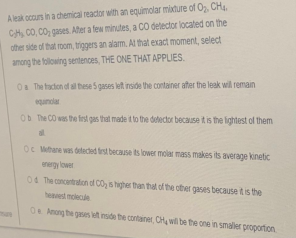 A leak occurs in a chemical reactor with an equimolar mixture of O2, CH4,
C3H9, CO, CO2 gases. After a few minutes, a CO detector located on the
other side of that room, triggers an alarm. At that exact moment, select
among the following sentences, THE ONE THAT APPLIES.
O a The fraction of all these 5 gases left inside the container after the leak will remain
equimolar.
Ob. The CO was the first gas that made it to the detector because it is the lightest of them
all
Oc Methane was detected first because its lower molar mass makes its average kinetic
energy lower.
Od The concentration of CO2 is higher than that of the other gases because it is the
heaviest molecule.
Isure
O e. Among the gases left inside the container, CH4 will be the one in smaller proportion.
