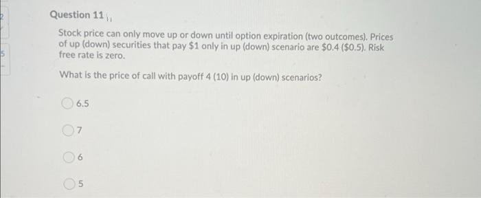 Question 11,
Stock price can only move up or down until option expiration (two outcomes). Prices
of up (down) securities that pay $1 only in up (down) scenario are $0.4 ($0.5). Risk
free rate is zero.
What is the price of call with payoff 4 (10) in up (down) scenarios?
O 6.5
07
