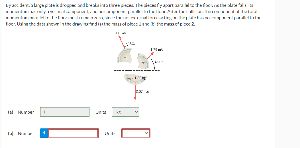 By accident, a large plate is dropped and breaks into three pieces. The pieces fly apart parallel to the floor. As the plate falls, its
momentum has only a vertical component, and no component parallel to the floor. After the collision, the component of the total
momentum parallel to the floor must remain zero, since the net external force acting on the plate has no component parallel to the
floor. Using the data shown in the drawing find (a) the mass of piece 1 and (b) the mass of piece 2.
(a) Number 1
(b) Number
Units
3.00 m/s
Units
kg
25.0°
M1
m3= 1.30 kg
3.07 m/s
1.79 m/s
45.0