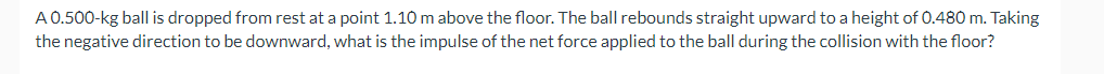 A 0.500-kg ball is dropped from rest at a point 1.10 m above the floor. The ball rebounds straight upward to a height of 0.480 m. Taking
the negative direction to be downward, what is the impulse of the net force applied to the ball during the collision with the floor?