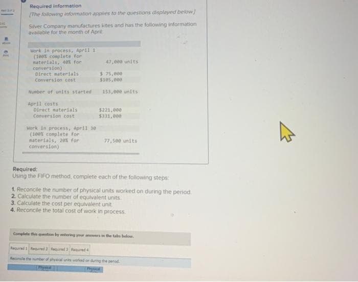 Required information
[The following information applies to the questions displayed below]
Silver Company manufactures kites and has the following information
available for the month of April:
Work in process, April 1
(100% complete for
materials, 40% for
conversion)
Direct materials
Conversion cost
Number of units started
April costs
Direct materials
Conversion cost
Work in process, April 30
(100% complete for
materials, 20% for
conversion)
47,000 units
$ 75,000
$105,000
153,000 units
$221,000
$331,000
77,500 units
Required:
Using the FIFO method, complete each of the following steps:
1. Reconcile the number of physical units worked on during the period.
2. Calculate the number of equivalent units.
3. Calculate the cost per equivalent unit.
4. Reconcile the total cost of work in process.
Complete this question by entering your answers in the tabs below.
Required 1 Required 2 Required 3 Required 4
Reconcile the number of physical units worked on during the period.