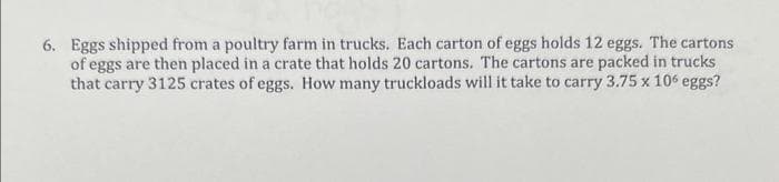 6. Eggs shipped from a poultry farm in trucks. Each carton of eggs holds 12 eggs. The cartons
of eggs are then placed in a crate that holds 20 cartons. The cartons are packed in trucks
that carry 3125 crates of eggs. How many truckloads will it take to carry 3.75 x 106 eggs?