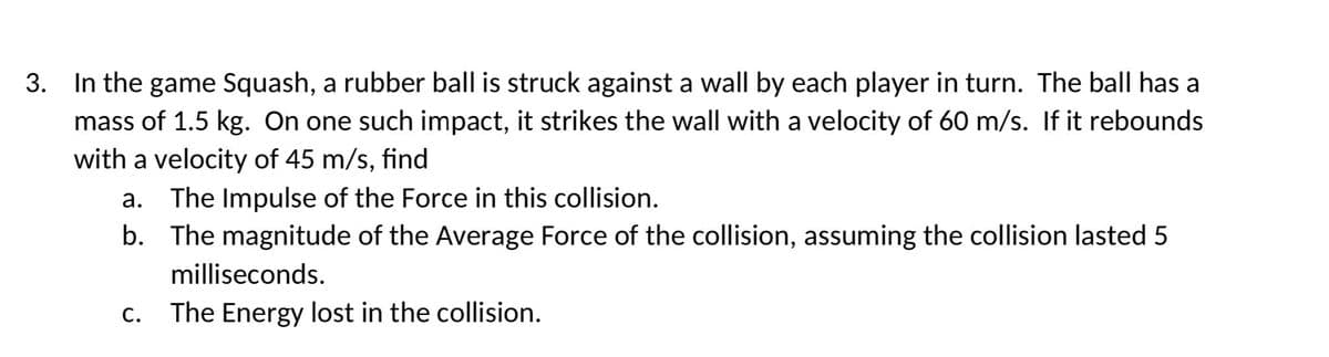 3. In the game Squash, a rubber ball is struck against a wall by each player in turn. The ball has a
mass of 1.5 kg. On one such impact, it strikes the wall with a velocity of 60 m/s. If it rebounds
with a velocity of 45 m/s, find
a.
The Impulse of the Force in this collision.
b. The magnitude of the Average Force of the collision, assuming the collision lasted 5
milliseconds.
C. The Energy lost in the collision.