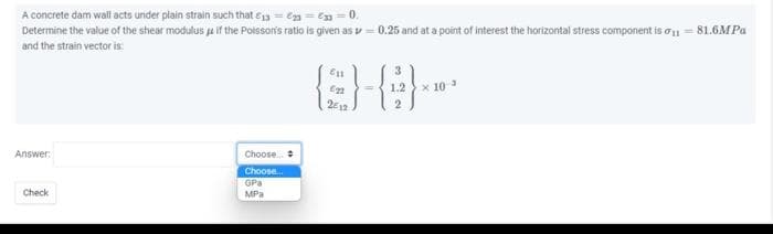 A concrete dam wall acts under plain strain such that €13=2=633=0.
Determine the value of the shear modulus
and the strain vector is:
Answer:
Check
if the Poisson's ratio is given as 0.25 and at a point of interest the horizontal stress component is 1181.6MPa
Choose...
Choose...
GPa
MPa
811
0-8-
622
1.2
2012
2
* 10 ³