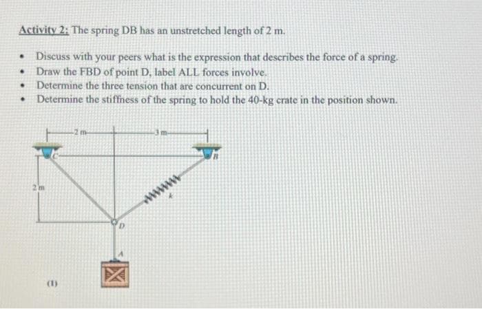 Activity 2: The spring DB has an unstretched length of 2 m.
Discuss with your peers what is the expression that describes the force of a spring.
Draw the FBD of point D, label ALL forces involve.
Determine the three tension that are concurrent on D.
Determine the stiffness of the spring to hold the 40-kg crate in the position shown.
.
.
.
.
2m
E
D
3 m
wwwwwwwww