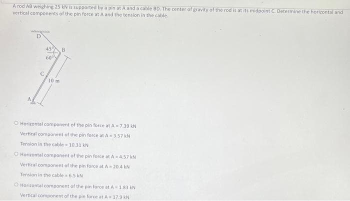 A rod AB weighing 25 kN is supported by a pin at A and a cable BD. The center of gravity of the rod is at its midpoint C. Determine the horizontal and
vertical components of the pin force at A and the tension in the cable.
D
45°
60⁰
10 m
B
O Horizontal component of the pin force at A=7.39 KN
Vertical component of the pin force at A- 3.57 kN
Tension in the cable = 10.31 kN
O Horizontal component of the pin force at A-4.57 kN
Vertical component of the pin force at A- 20.4 kN
Tension in the cable 6.5 kN
O Horizontal component of the pin force at A = 1.83 kN
Vertical component of the pin force at A 17.9 KN