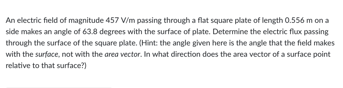 An electric field of magnitude 457 V/m passing through a flat square plate of length 0.556 m on a
side makes an angle of 63.8 degrees with the surface of plate. Determine the electric flux passing
through the surface of the square plate. (Hint: the angle given here is the angle that the field makes
with the surface, not with the area vector. In what direction does the area vector of a surface point
relative to that surface?)